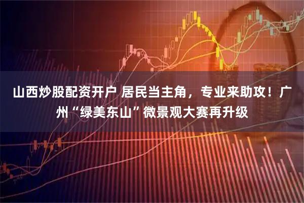 山西炒股配资开户 居民当主角，专业来助攻！广州“绿美东山”微景观大赛再升级