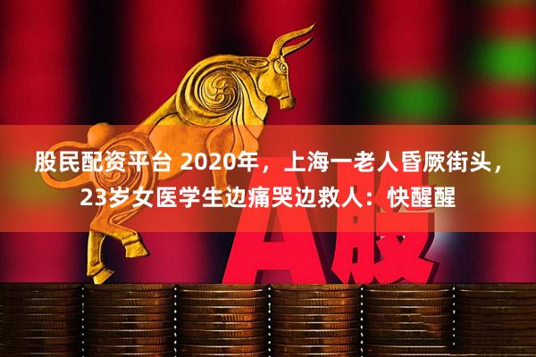股民配资平台 2020年，上海一老人昏厥街头，23岁女医学生边痛哭边救人：快醒醒