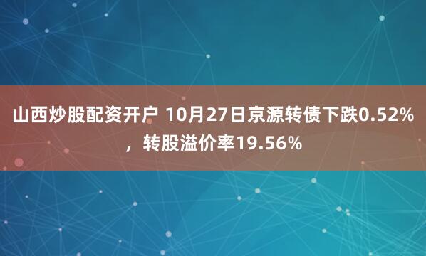山西炒股配资开户 10月27日京源转债下跌0.52%，转股溢价率19.56%