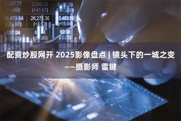 配资炒股网开 2025影像盘点 | 镜头下的一城之变——摄影师 雷键