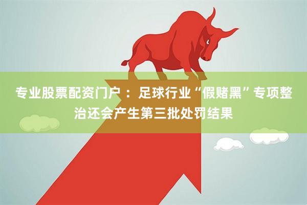 专业股票配资门户 ：足球行业“假赌黑”专项整治还会产生第三批处罚结果