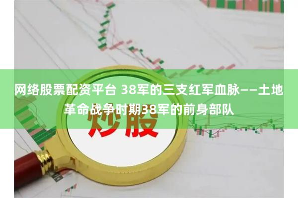 网络股票配资平台 38军的三支红军血脉——土地革命战争时期38军的前身部队