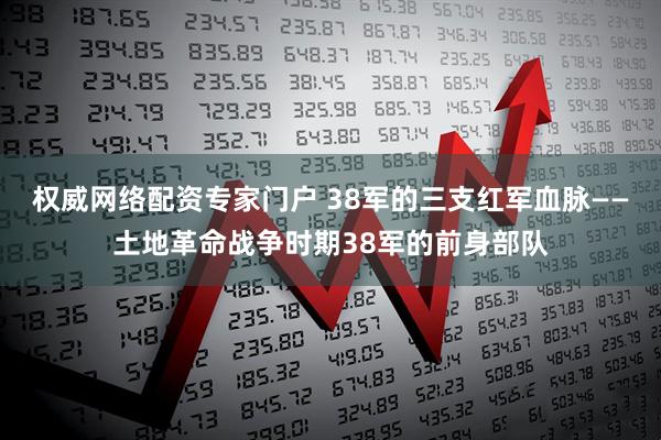 权威网络配资专家门户 38军的三支红军血脉——土地革命战争时期38军的前身部队