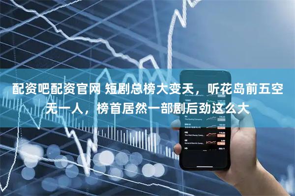 配资吧配资官网 短剧总榜大变天,听花岛前五空无一人,榜首居然一部剧后劲这么大