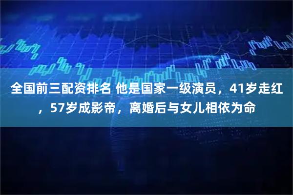 全国前三配资排名 他是国家一级演员，41岁走红，57岁成影帝，离婚后与女儿相依为命