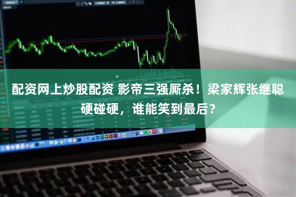 配资网上炒股配资 影帝三强厮杀！梁家辉张继聪硬碰硬，谁能笑到最后？