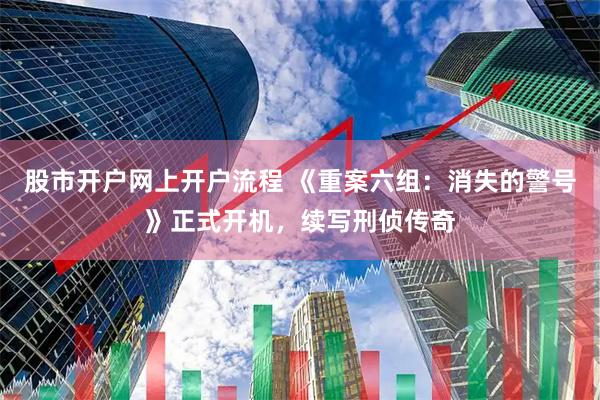 股市开户网上开户流程 《重案六组：消失的警号》正式开机，续写刑侦传奇