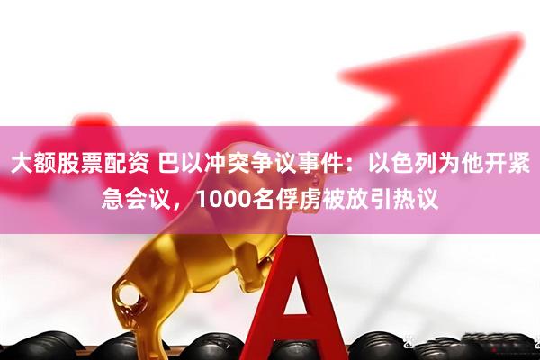 大额股票配资 巴以冲突争议事件：以色列为他开紧急会议，1000名俘虏被放引热议