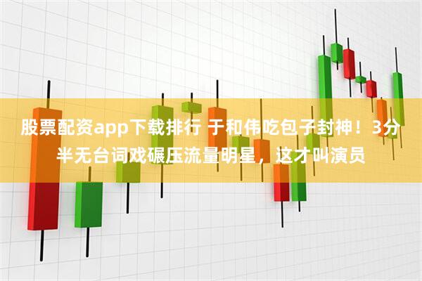 股票配资app下载排行 于和伟吃包子封神！3分半无台词戏碾压流量明星，这才叫演员