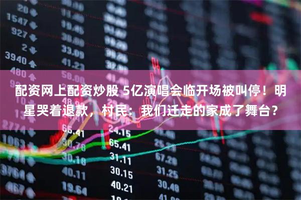 配资网上配资炒股 5亿演唱会临开场被叫停！明星哭着退款，村民：我们迁走的家成了舞台？
