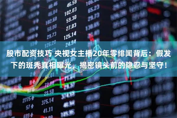 股市配资技巧 央视女主播20年零绯闻背后：假发下的斑秃真相曝光，揭密镜头前的隐忍与坚守！