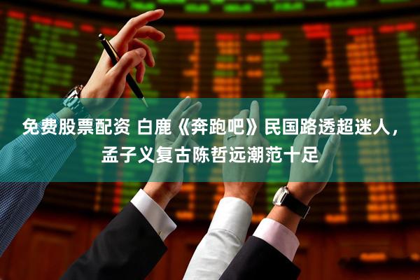 免费股票配资 白鹿《奔跑吧》民国路透超迷人，孟子义复古陈哲远潮范十足