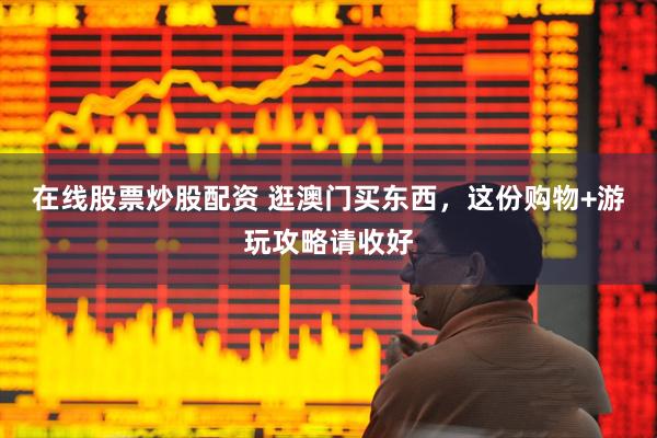 在线股票炒股配资 逛澳门买东西，这份购物+游玩攻略请收好