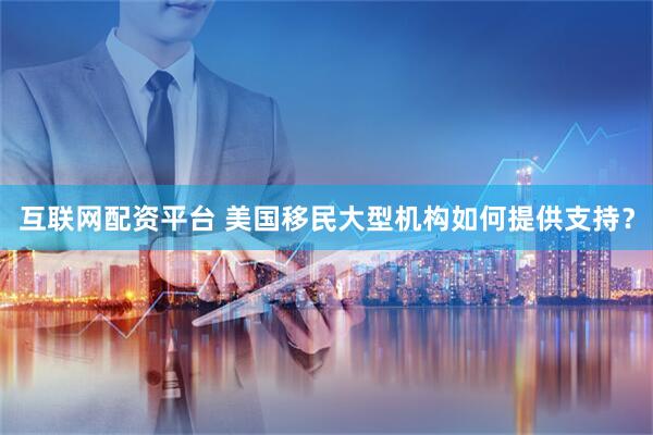 互联网配资平台 美国移民大型机构如何提供支持?