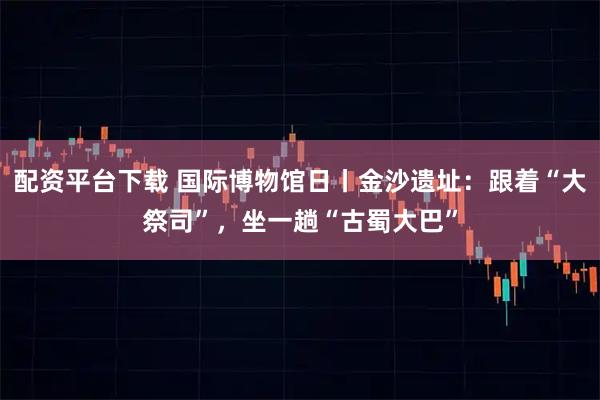 配资平台下载 国际博物馆日丨金沙遗址：跟着“大祭司”，坐一趟“古蜀大巴”