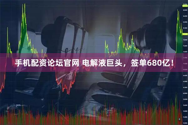 手机配资论坛官网 电解液巨头，签单680亿！