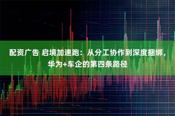 配资广告 启境加速跑：从分工协作到深度捆绑，华为+车企的第四条路径