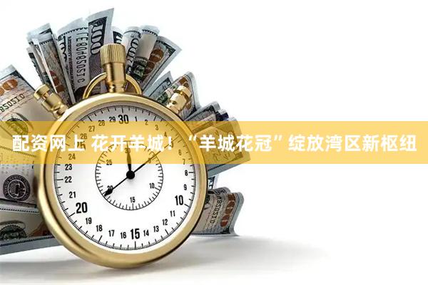 配资网上 花开羊城！“羊城花冠”绽放湾区新枢纽