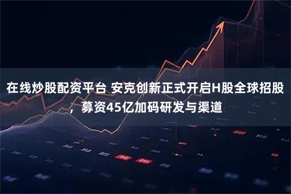 在线炒股配资平台 安克创新正式开启H股全球招股,募资45亿加码研发与渠道