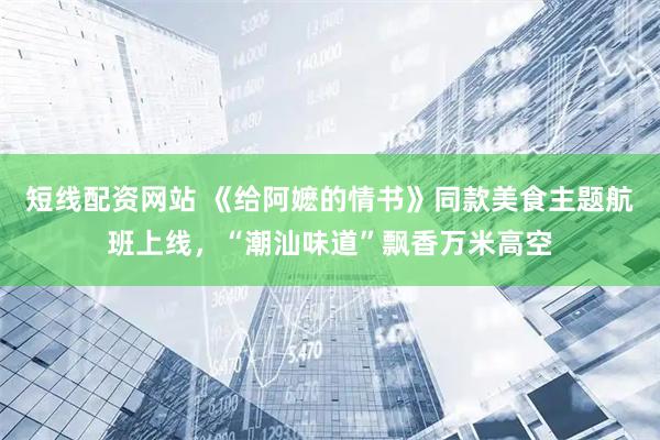 短线配资网站 《给阿嬷的情书》同款美食主题航班上线，“潮汕味道”飘香万米高空