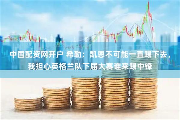 中国配资网开户 希勒:凯恩不可能一直踢下去,我担心英格兰队下届大赛谁来踢中锋