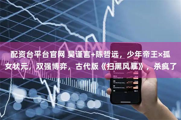 配资台平台官网 吴谨言+陈哲远，少年帝王×孤女状元，双强博弈，古代版《扫黑风暴》，杀疯了