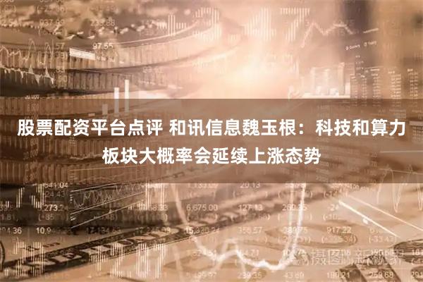 股票配资平台点评 和讯信息魏玉根：科技和算力板块大概率会延续上涨态势