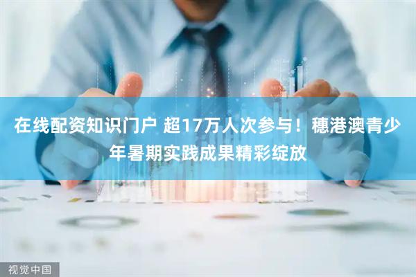 在线配资知识门户 超17万人次参与！穗港澳青少年暑期实践成果精彩绽放