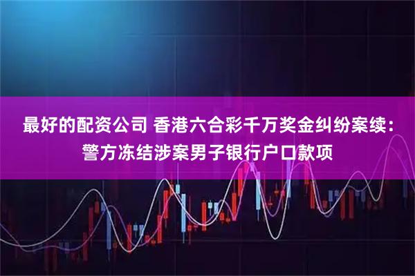 最好的配资公司 香港六合彩千万奖金纠纷案续：警方冻结涉案男子银行户口款项